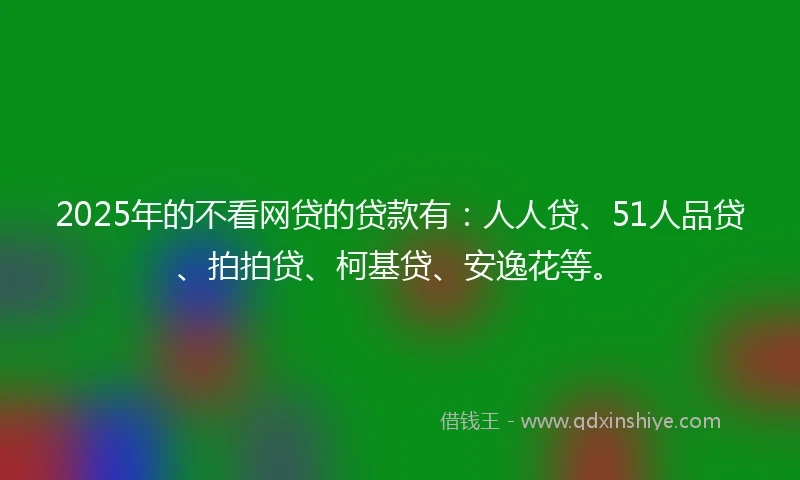 2025年的不看网贷的贷款有：人人贷、51人品贷、拍拍贷、柯基贷、安逸花等。
