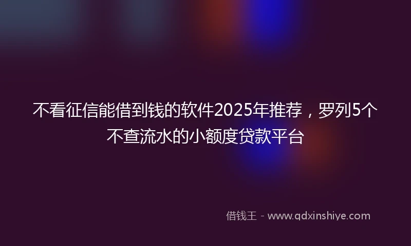 不看征信能借到钱的软件2025年推荐，罗列5个不查流水的小额度贷款平台