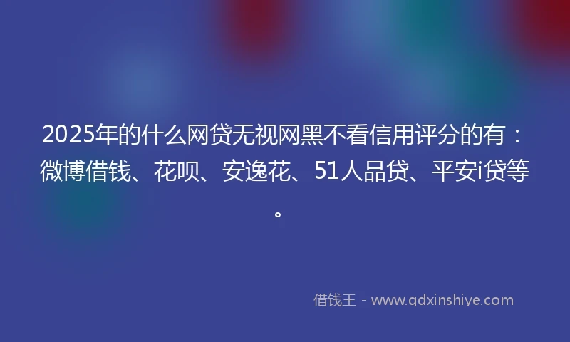 2025年的什么网贷无视网黑不看信用评分的有：微博借钱、花呗、安逸花、51人品贷、平安i贷等。