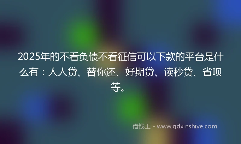 2025年的不看负债不看征信可以下款的平台是什么有：人人贷、替你还、好期贷、读秒贷、省呗等。