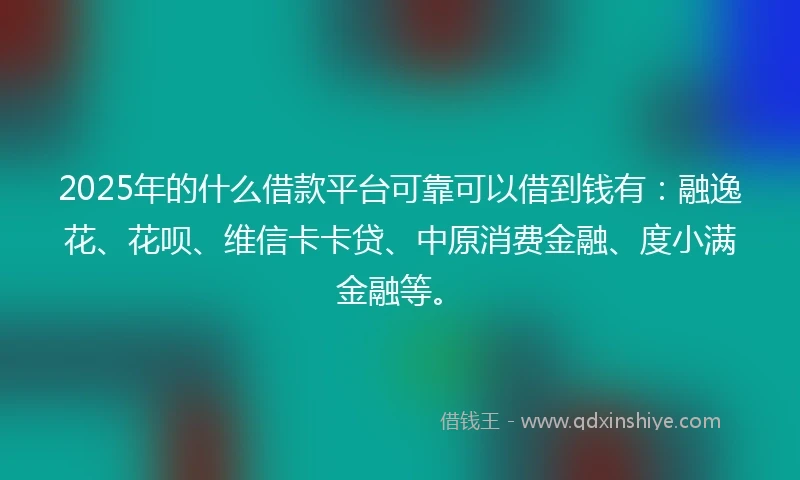 2025年的什么借款平台可靠可以借到钱有：融逸花、花呗、维信卡卡贷、中原消费金融、度小满金融等。