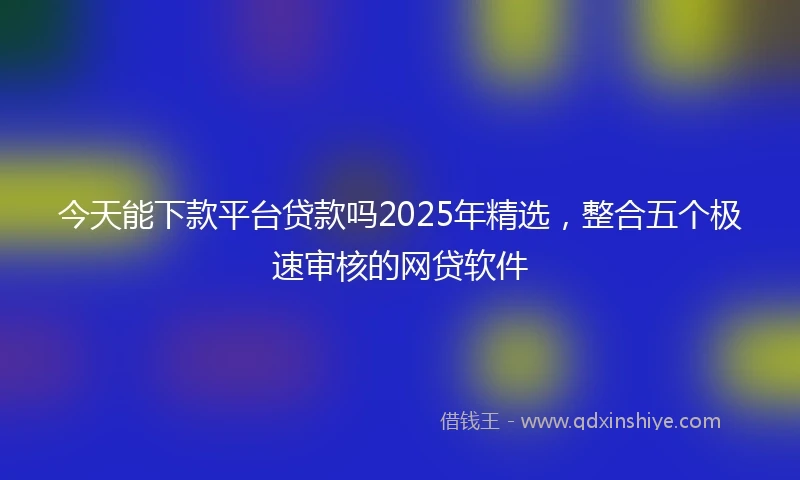 今天能下款平台贷款吗2025年精选，整合五个极速审核的网贷软件
