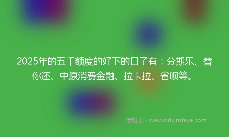 2025年的五千额度的好下的口子有：分期乐、替你还、中原消费金融、拉卡拉、省呗等。