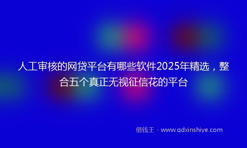 人工审核的网贷平台有哪些软件2025年精选，整合五个真正无视征信花的平台