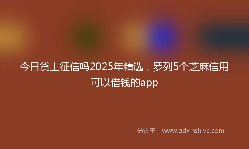 今日贷上征信吗2025年精选，罗列5个芝麻信用可以借钱的app