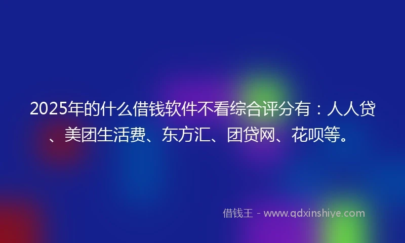 2025年的什么借钱软件不看综合评分有：人人贷、美团生活费、东方汇、团贷网、花呗等。