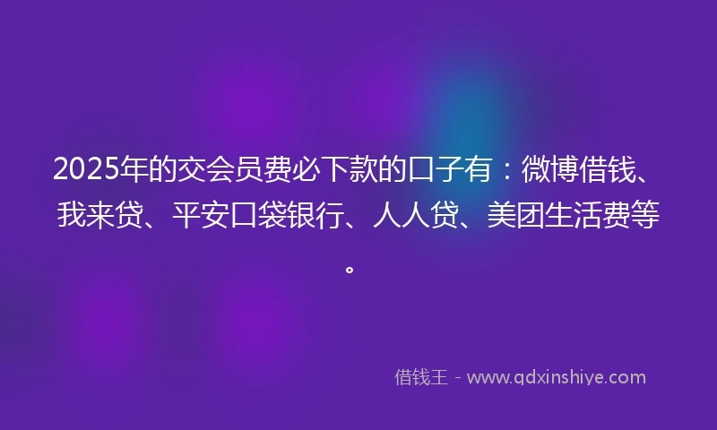 2025年的交会员费必下款的口子有：微博借钱、我来贷、平安口袋银行、人人贷、美团生活费等。
