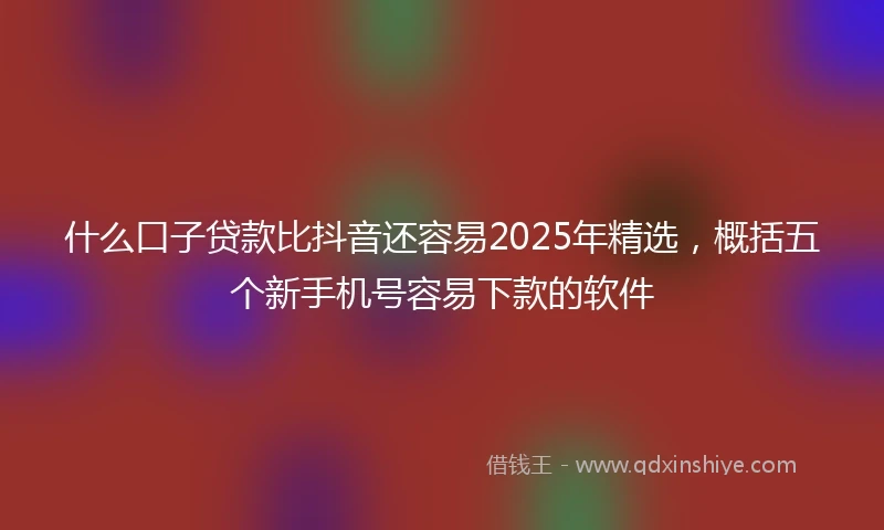什么口子贷款比抖音还容易2025年精选，概括五个新手机号容易下款的软件