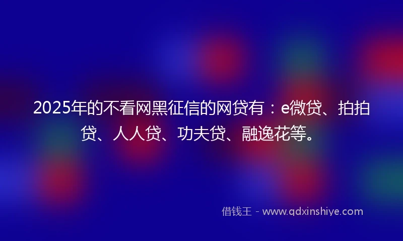 2025年的不看网黑征信的网贷有：e微贷、拍拍贷、人人贷、功夫贷、融逸花等。