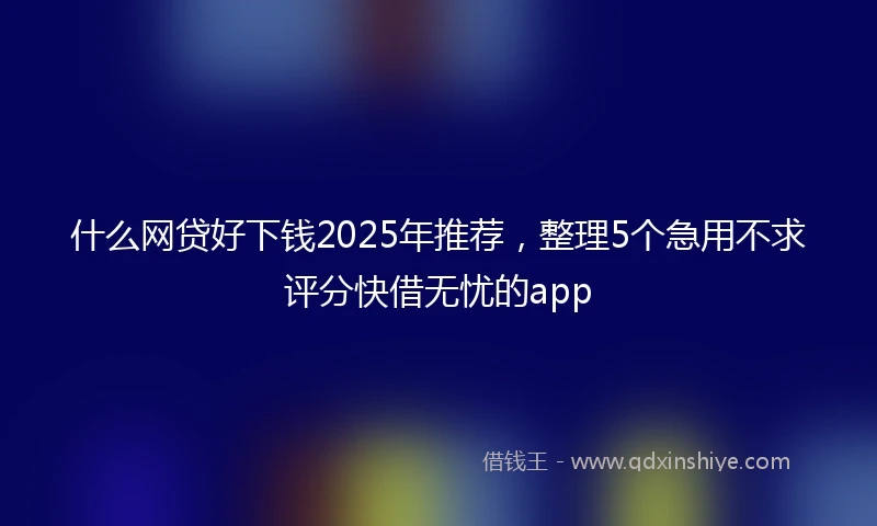 什么网贷好下钱2025年推荐，整理5个急用不求评分快借无忧的app