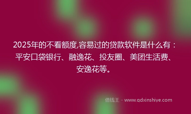 2025年的不看额度,容易过的贷款软件是什么有：平安口袋银行、融逸花、投友圈、美团生活费、安逸花等。