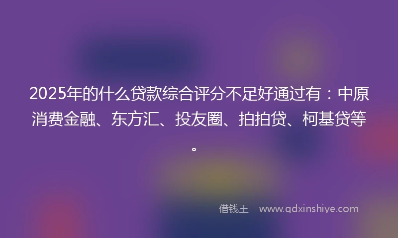 2025年的什么贷款综合评分不足好通过有：中原消费金融、东方汇、投友圈、拍拍贷、柯基贷等。