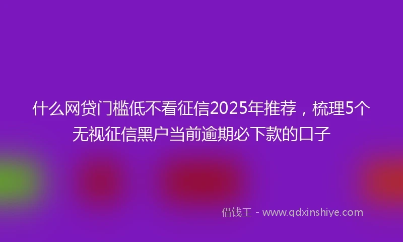 什么网贷门槛低不看征信2025年推荐，梳理5个无视征信黑户当前逾期必下款的口子