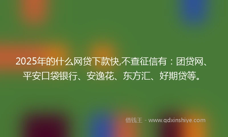 2025年的什么网贷下款快,不查征信有：团贷网、平安口袋银行、安逸花、东方汇、好期贷等。