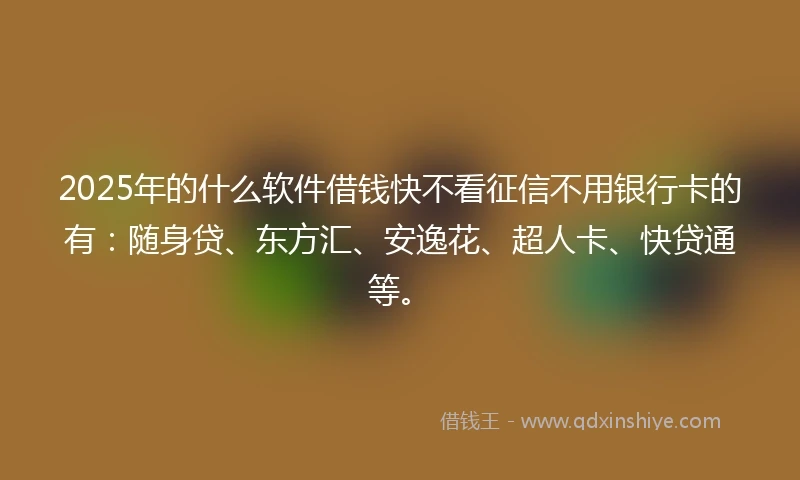 2025年的什么软件借钱快不看征信不用银行卡的有：随身贷、东方汇、安逸花、超人卡、快贷通等。