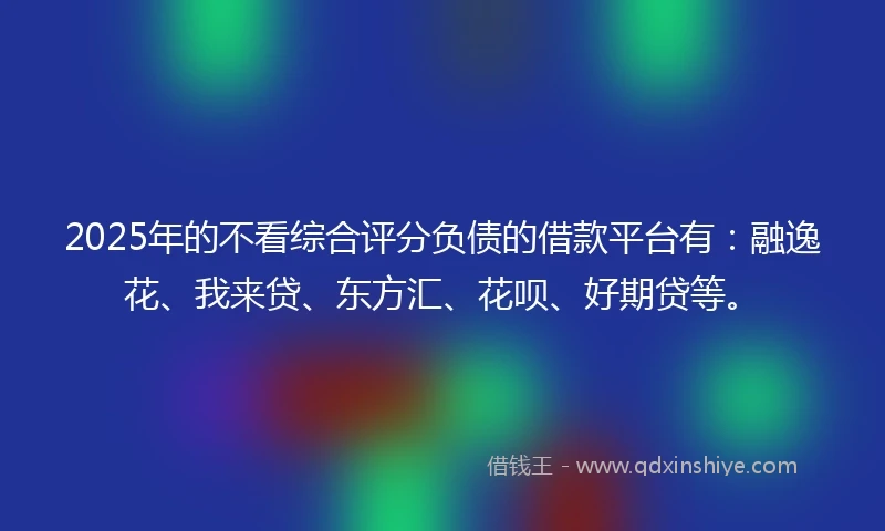 2025年的不看综合评分负债的借款平台有：融逸花、我来贷、东方汇、花呗、好期贷等。