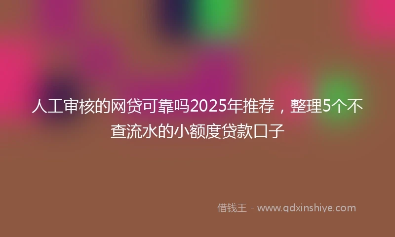 人工审核的网贷可靠吗2025年推荐，整理5个不查流水的小额度贷款口子