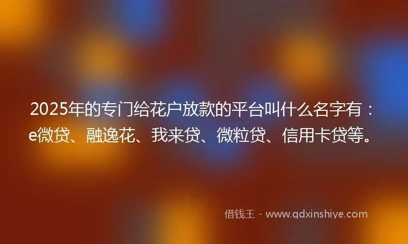 2025年的专门给花户放款的平台叫什么名字有：e微贷、融逸花、我来贷、微粒贷、信用卡贷等。
