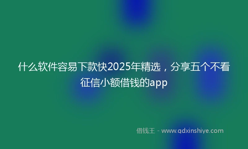 什么软件容易下款快2025年精选，分享五个不看征信小额借钱的app