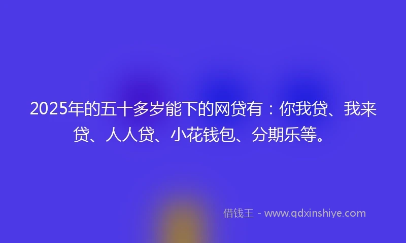 2025年的五十多岁能下的网贷有：你我贷、我来贷、人人贷、小花钱包、分期乐等。