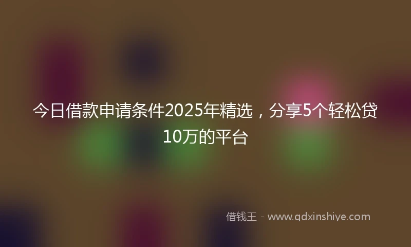 今日借款申请条件2025年精选，分享5个轻松贷10万的平台