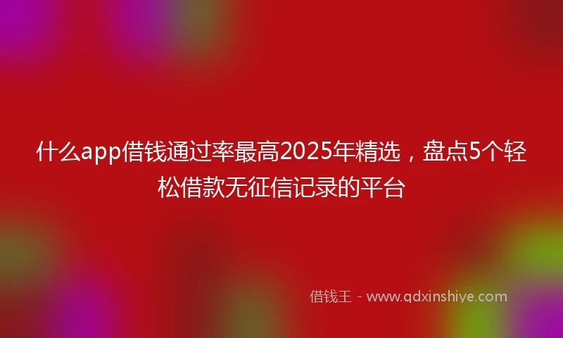 什么app借钱通过率最高2025年精选，盘点5个轻松借款无征信记录的平台