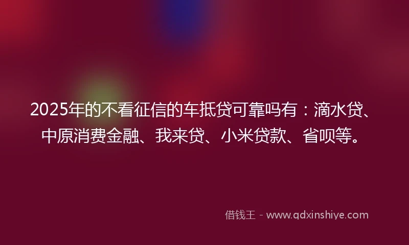 2025年的不看征信的车抵贷可靠吗有：滴水贷、中原消费金融、我来贷、小米贷款、省呗等。