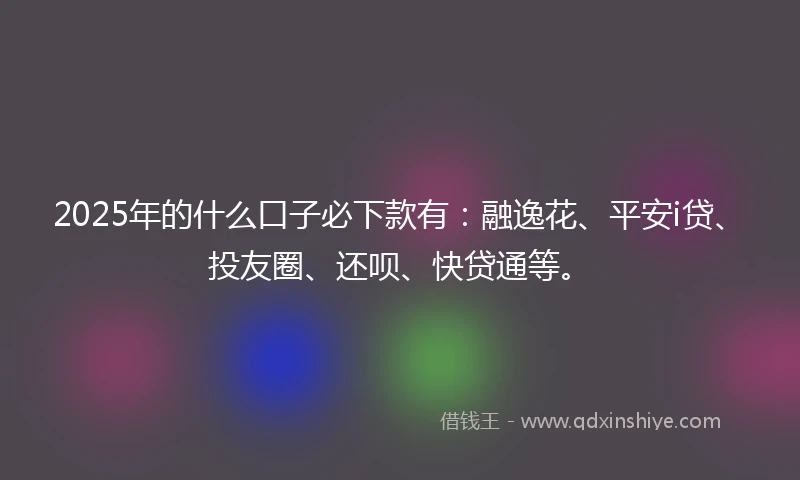 2025年的什么口子必下款有：融逸花、平安i贷、投友圈、还呗、快贷通等。