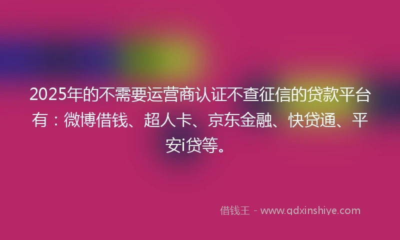 2025年的不需要运营商认证不查征信的贷款平台有：微博借钱、超人卡、京东金融、快贷通、平安i贷等。