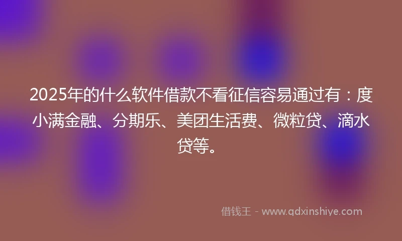 2025年的什么软件借款不看征信容易通过有：度小满金融、分期乐、美团生活费、微粒贷、滴水贷等。