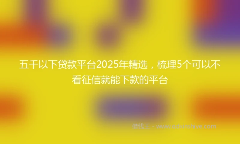 五千以下贷款平台2025年精选，梳理5个可以不看征信就能下款的平台