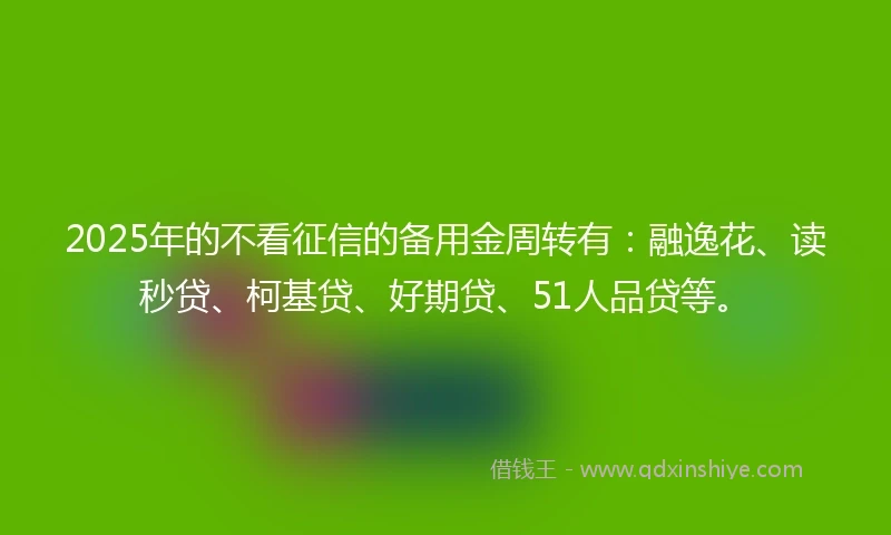 2025年的不看征信的备用金周转有：融逸花、读秒贷、柯基贷、好期贷、51人品贷等。
