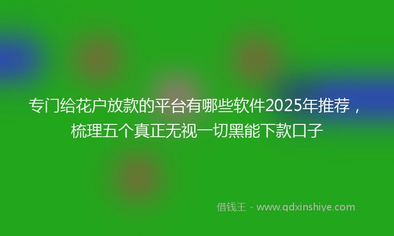 专门给花户放款的平台有哪些软件2025年推荐，梳理五个真正无视一切黑能下款口子