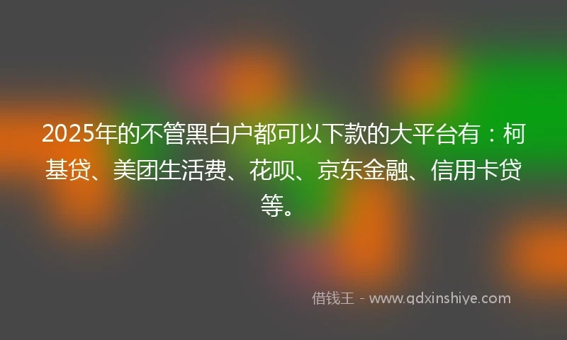 2025年的不管黑白户都可以下款的大平台有：柯基贷、美团生活费、花呗、京东金融、信用卡贷等。