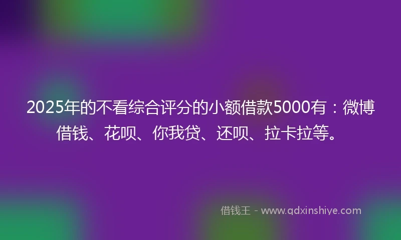 2025年的不看综合评分的小额借款5000有：微博借钱、花呗、你我贷、还呗、拉卡拉等。