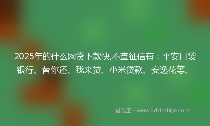 2025年的什么网贷下款快,不查征信有：平安口袋银行、替你还、我来贷、小米贷款、安逸花等。