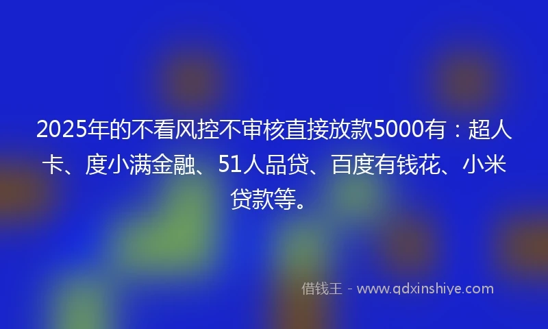 2025年的不看风控不审核直接放款5000有：超人卡、度小满金融、51人品贷、百度有钱花、小米贷款等。