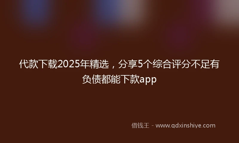 代款下载2025年精选，分享5个综合评分不足有负债都能下款app