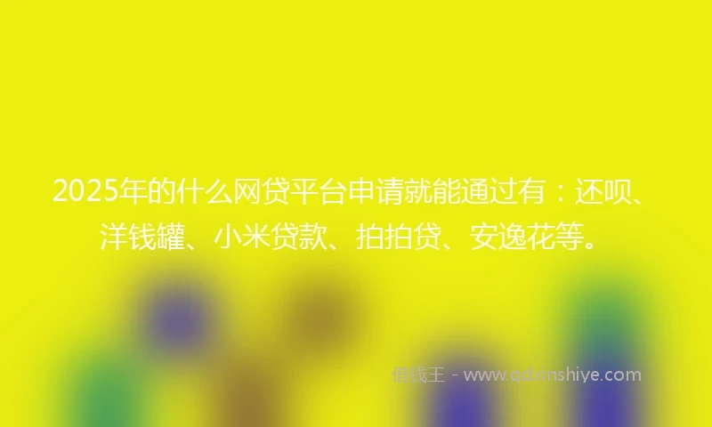 2025年的什么网贷平台申请就能通过有：还呗、洋钱罐、小米贷款、拍拍贷、安逸花等。