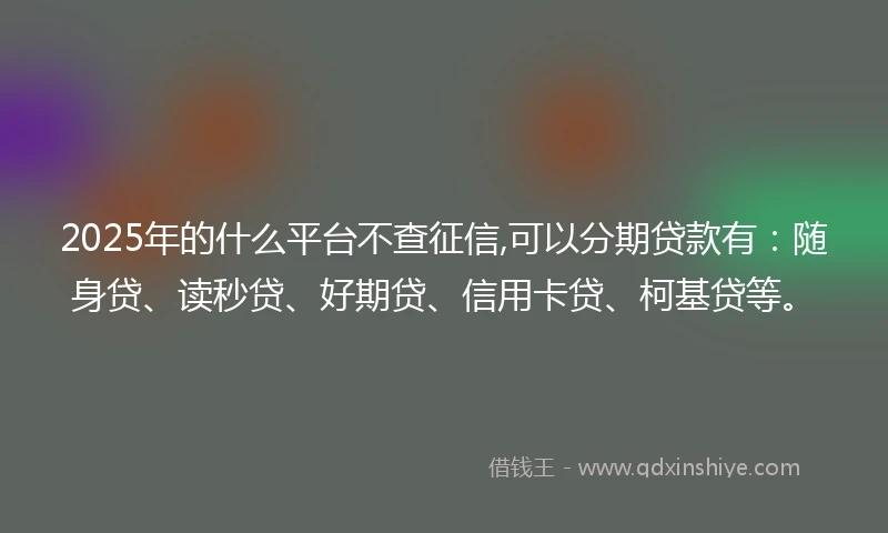 2025年的什么平台不查征信,可以分期贷款有：随身贷、读秒贷、好期贷、信用卡贷、柯基贷等。