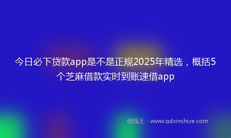 今日必下贷款app是不是正规2025年精选，概括5个芝麻借款实时到账速借app