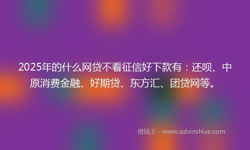 2025年的什么网贷不看征信好下款有：还呗、中原消费金融、好期贷、东方汇、团贷网等。