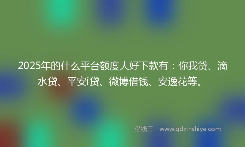 2025年的什么平台额度大好下款有：你我贷、滴水贷、平安i贷、微博借钱、安逸花等。