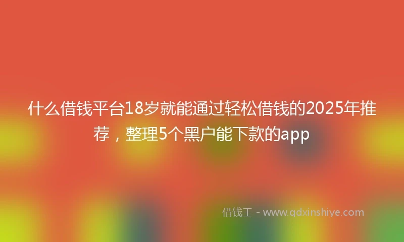 什么借钱平台18岁就能通过轻松借钱的2025年推荐,整理5个黑户能下款的app