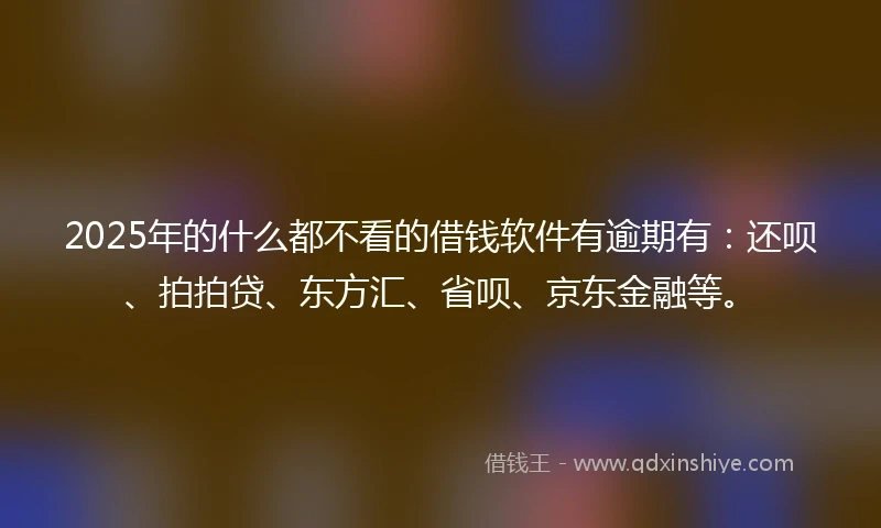2025年的什么都不看的借钱软件有逾期有：还呗、拍拍贷、东方汇、省呗、京东金融等。