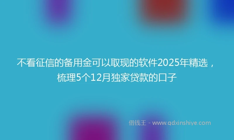 不看征信的备用金可以取现的软件2025年精选，梳理5个12月独家贷款的口子