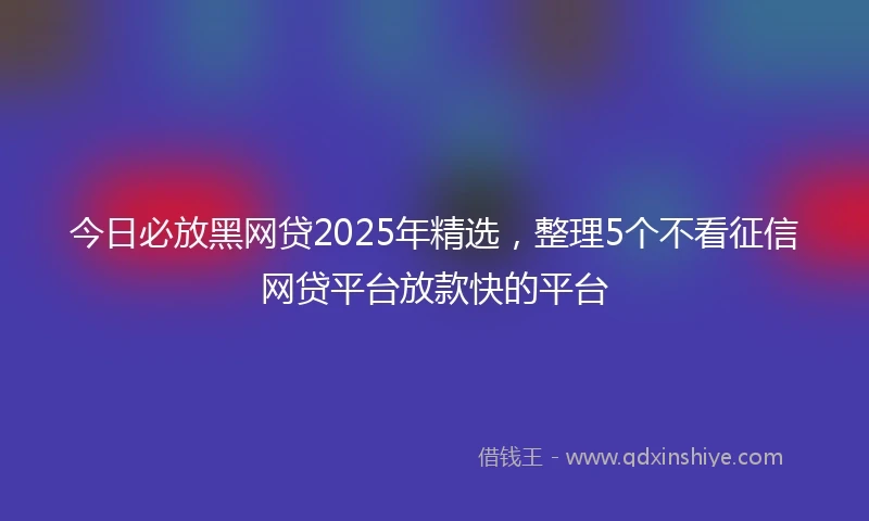今日必放黑网贷2025年精选，整理5个不看征信网贷平台放款快的平台