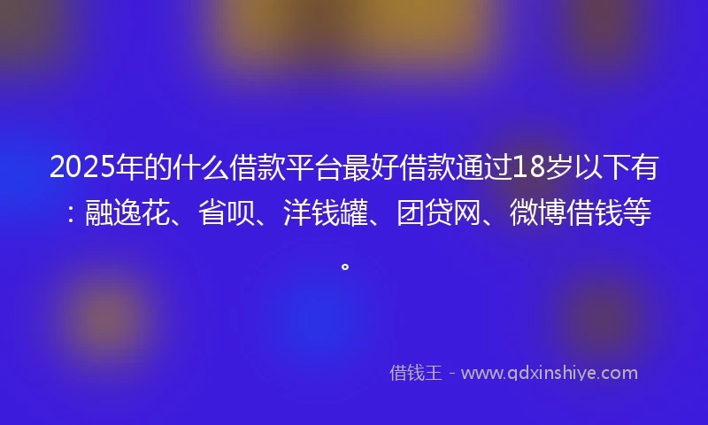 2025年的什么借款平台最好借款通过18岁以下有：融逸花、省呗、洋钱罐、团贷网、微博借钱等。