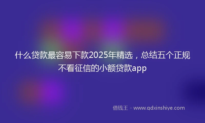 什么贷款最容易下款2025年精选，总结五个正规不看征信的小额贷款app