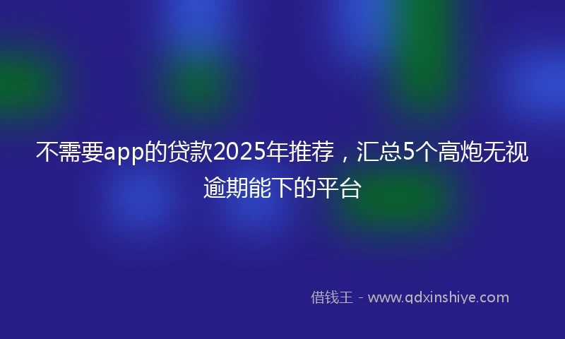 不需要app的贷款2025年推荐，汇总5个高炮无视逾期能下的平台